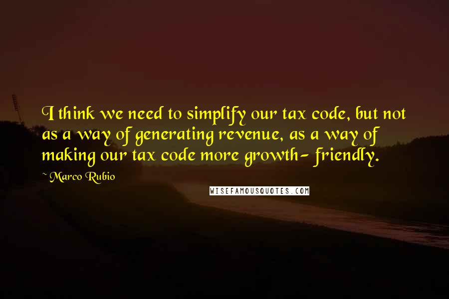 Marco Rubio Quotes: I think we need to simplify our tax code, but not as a way of generating revenue, as a way of making our tax code more growth- friendly.