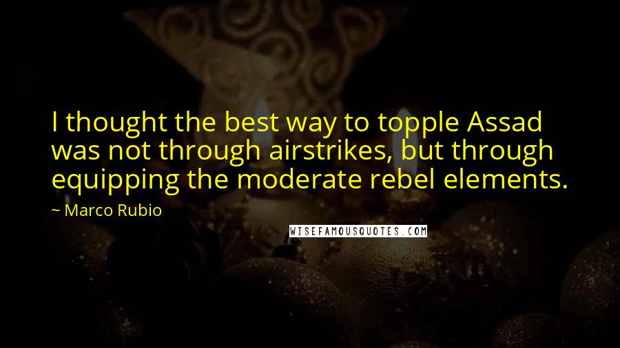 Marco Rubio Quotes: I thought the best way to topple Assad was not through airstrikes, but through equipping the moderate rebel elements.