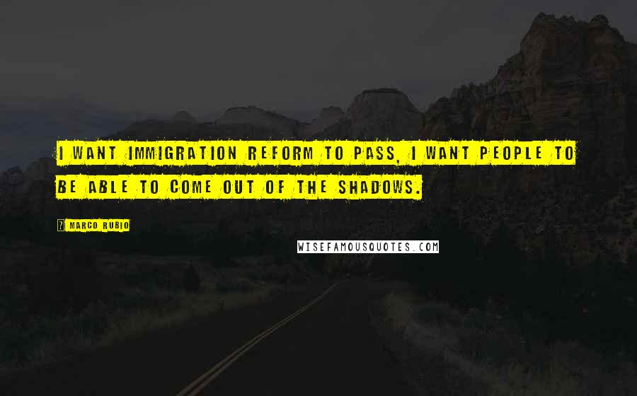 Marco Rubio Quotes: I want immigration reform to pass, I want people to be able to come out of the shadows.