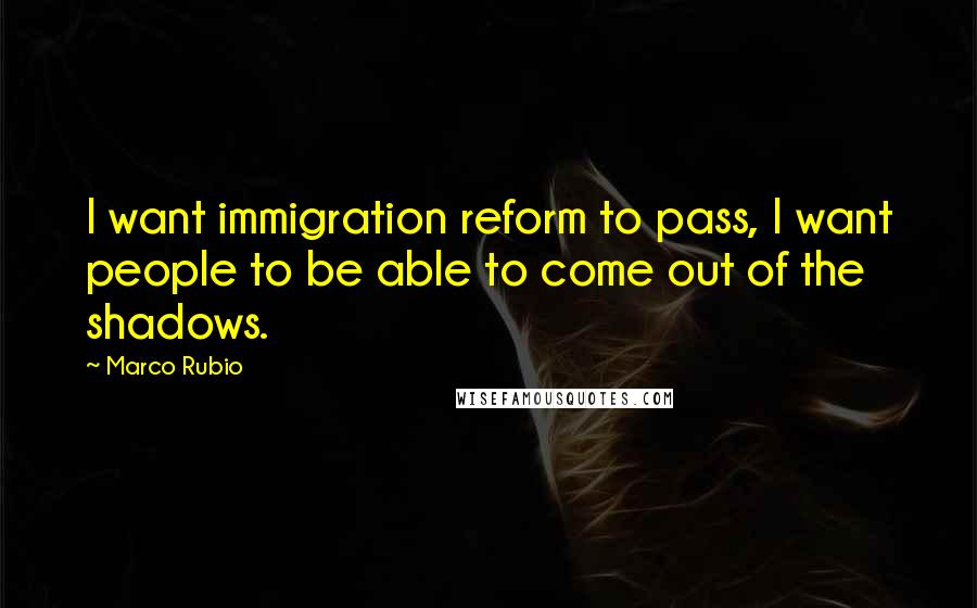 Marco Rubio Quotes: I want immigration reform to pass, I want people to be able to come out of the shadows.