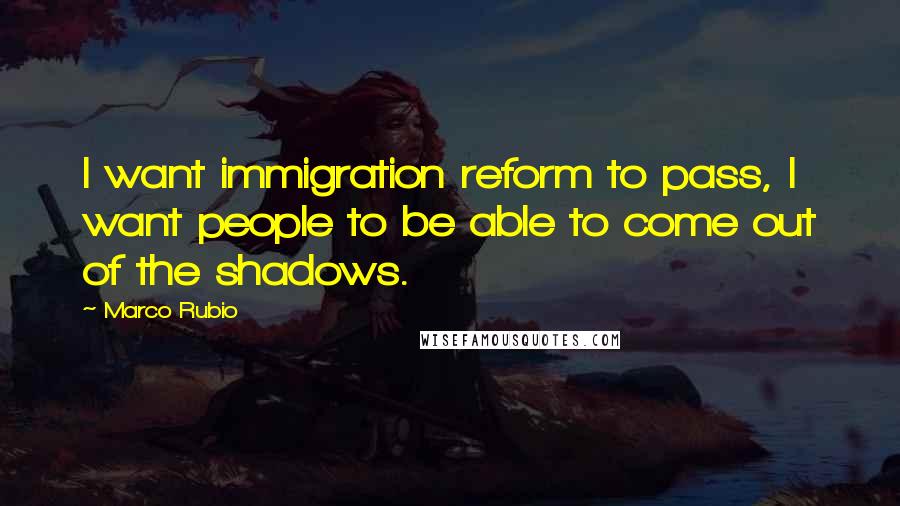 Marco Rubio Quotes: I want immigration reform to pass, I want people to be able to come out of the shadows.