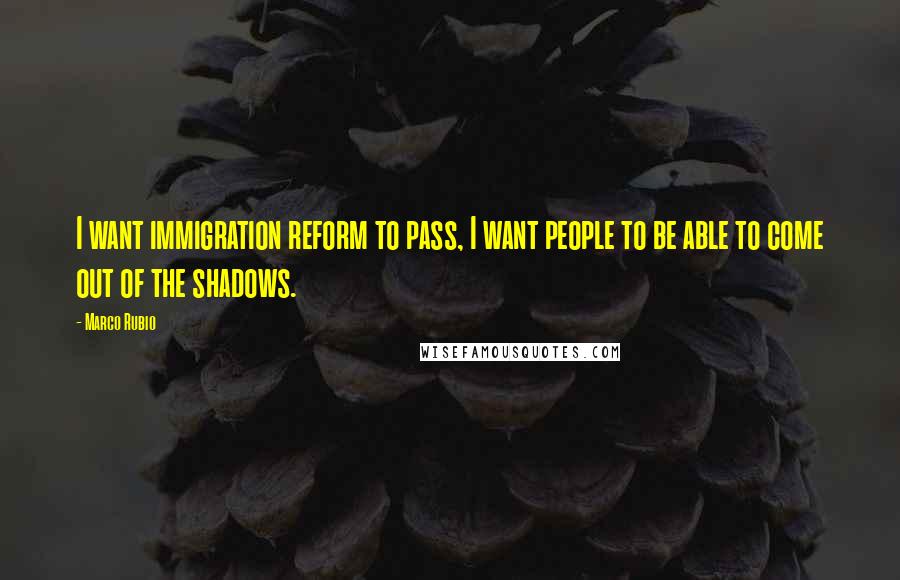 Marco Rubio Quotes: I want immigration reform to pass, I want people to be able to come out of the shadows.