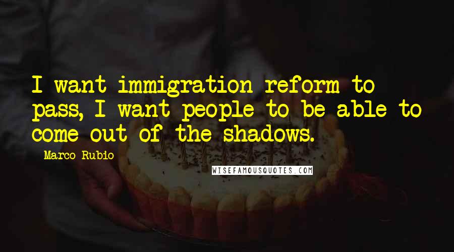 Marco Rubio Quotes: I want immigration reform to pass, I want people to be able to come out of the shadows.