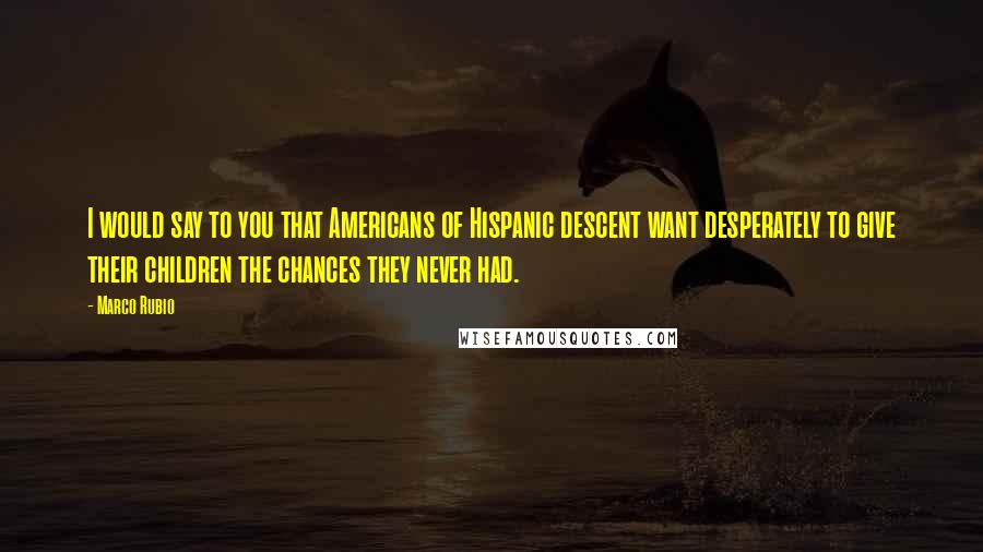 Marco Rubio Quotes: I would say to you that Americans of Hispanic descent want desperately to give their children the chances they never had.