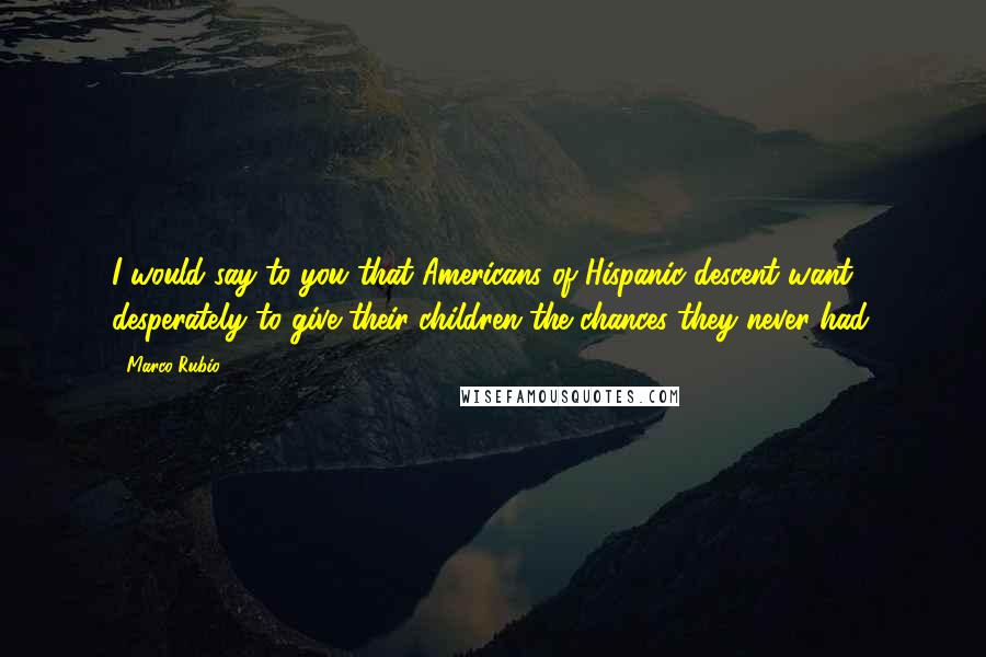 Marco Rubio Quotes: I would say to you that Americans of Hispanic descent want desperately to give their children the chances they never had.