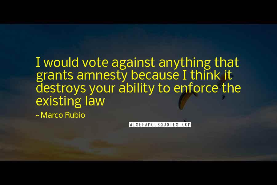 Marco Rubio Quotes: I would vote against anything that grants amnesty because I think it destroys your ability to enforce the existing law