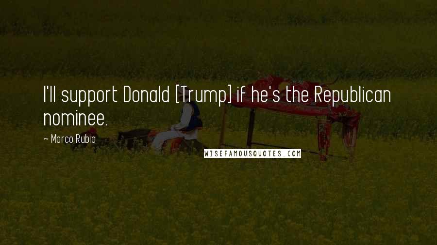 Marco Rubio Quotes: I'll support Donald [Trump] if he's the Republican nominee.