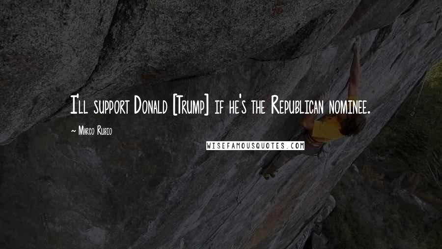 Marco Rubio Quotes: I'll support Donald [Trump] if he's the Republican nominee.