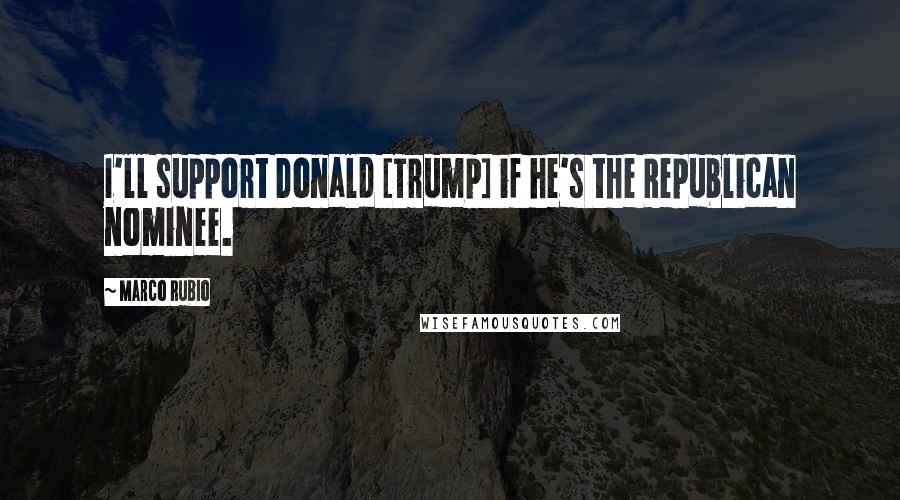 Marco Rubio Quotes: I'll support Donald [Trump] if he's the Republican nominee.