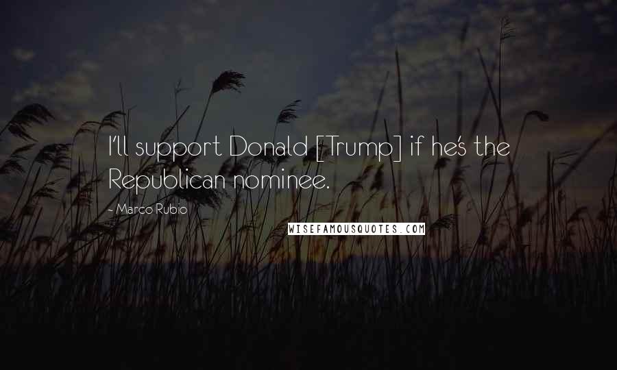 Marco Rubio Quotes: I'll support Donald [Trump] if he's the Republican nominee.