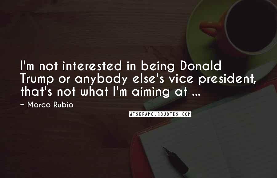 Marco Rubio Quotes: I'm not interested in being Donald Trump or anybody else's vice president, that's not what I'm aiming at ...
