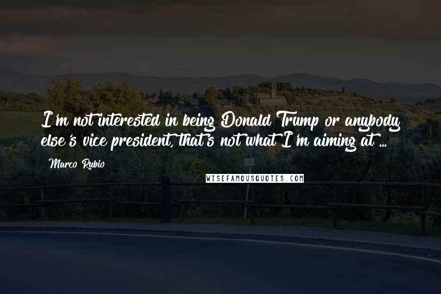 Marco Rubio Quotes: I'm not interested in being Donald Trump or anybody else's vice president, that's not what I'm aiming at ...