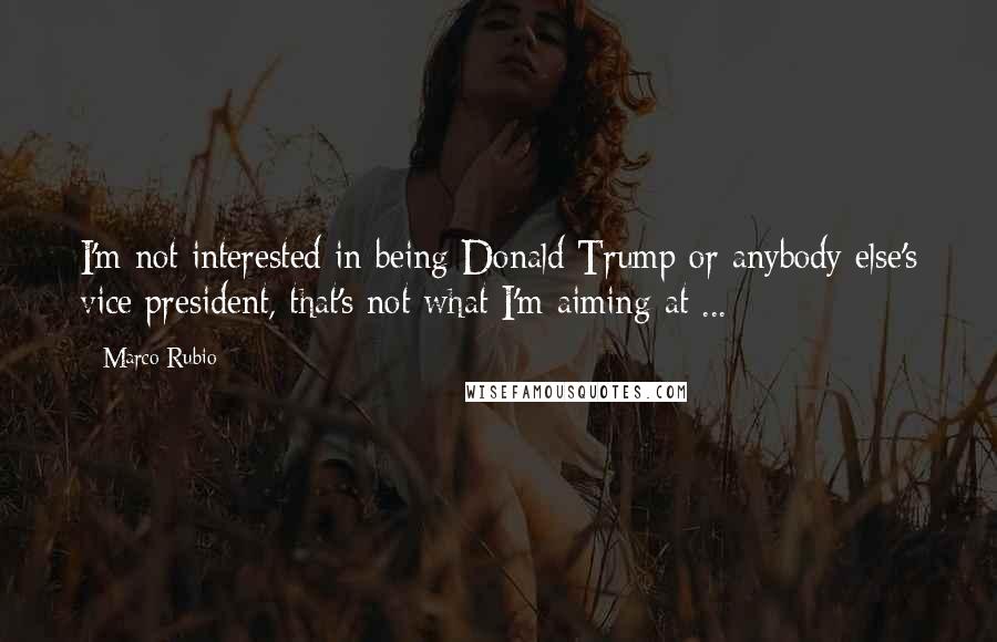 Marco Rubio Quotes: I'm not interested in being Donald Trump or anybody else's vice president, that's not what I'm aiming at ...