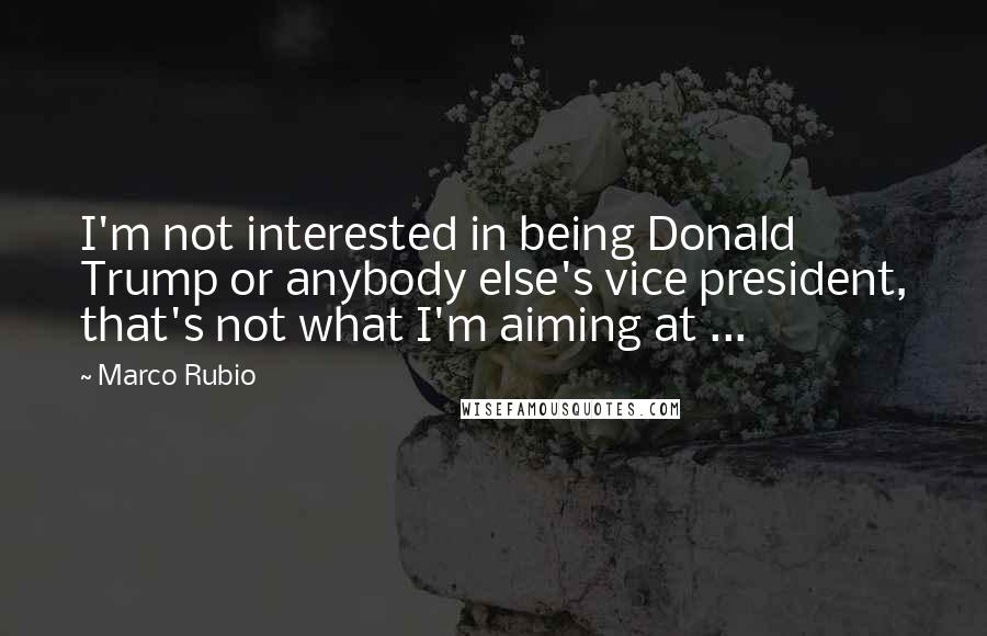 Marco Rubio Quotes: I'm not interested in being Donald Trump or anybody else's vice president, that's not what I'm aiming at ...