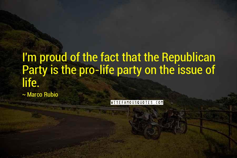 Marco Rubio Quotes: I'm proud of the fact that the Republican Party is the pro-life party on the issue of life.