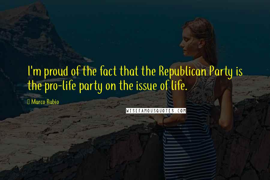 Marco Rubio Quotes: I'm proud of the fact that the Republican Party is the pro-life party on the issue of life.