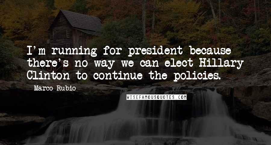 Marco Rubio Quotes: I'm running for president because there's no way we can elect Hillary Clinton to continue the policies.