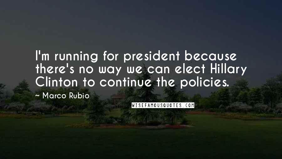 Marco Rubio Quotes: I'm running for president because there's no way we can elect Hillary Clinton to continue the policies.