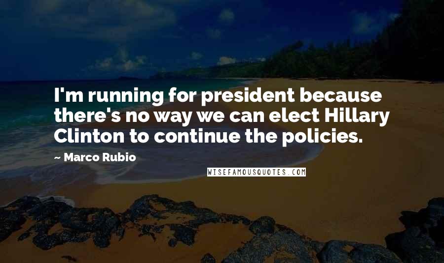 Marco Rubio Quotes: I'm running for president because there's no way we can elect Hillary Clinton to continue the policies.