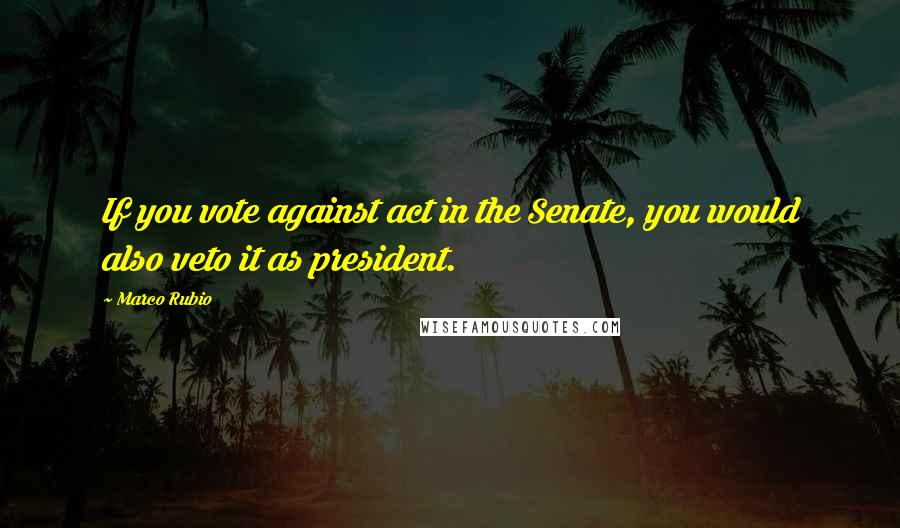 Marco Rubio Quotes: If you vote against act in the Senate, you would also veto it as president.