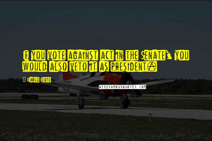 Marco Rubio Quotes: If you vote against act in the Senate, you would also veto it as president.