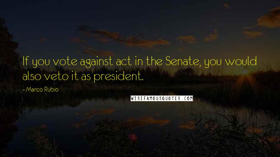 Marco Rubio Quotes: If you vote against act in the Senate, you would also veto it as president.