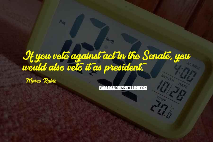 Marco Rubio Quotes: If you vote against act in the Senate, you would also veto it as president.