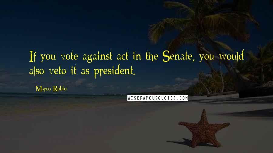 Marco Rubio Quotes: If you vote against act in the Senate, you would also veto it as president.