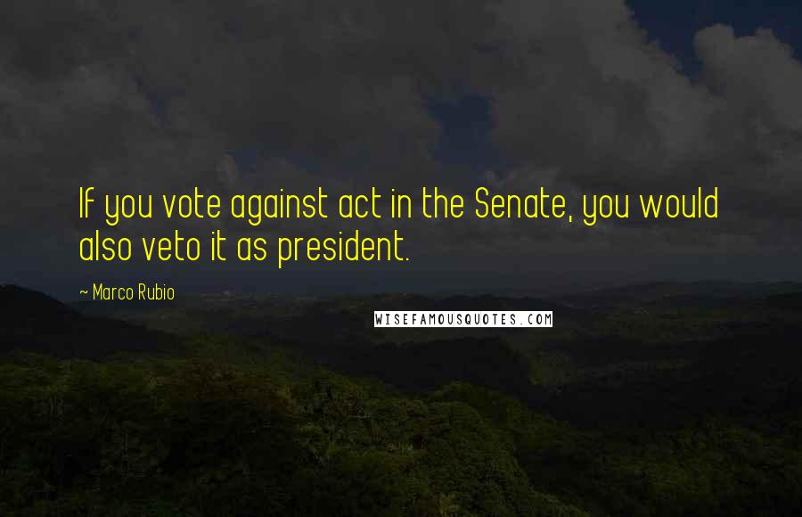 Marco Rubio Quotes: If you vote against act in the Senate, you would also veto it as president.