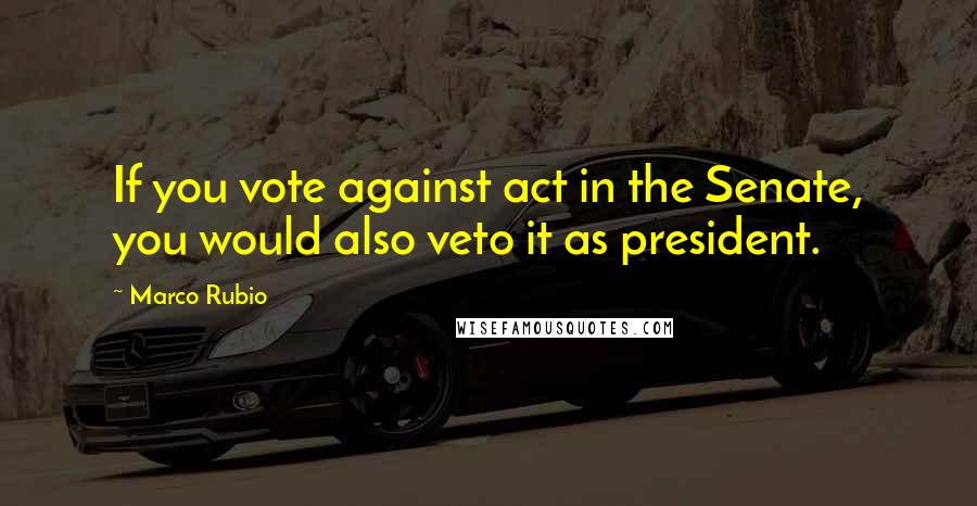 Marco Rubio Quotes: If you vote against act in the Senate, you would also veto it as president.