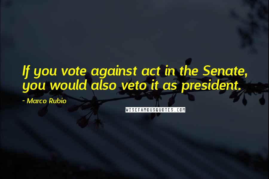 Marco Rubio Quotes: If you vote against act in the Senate, you would also veto it as president.