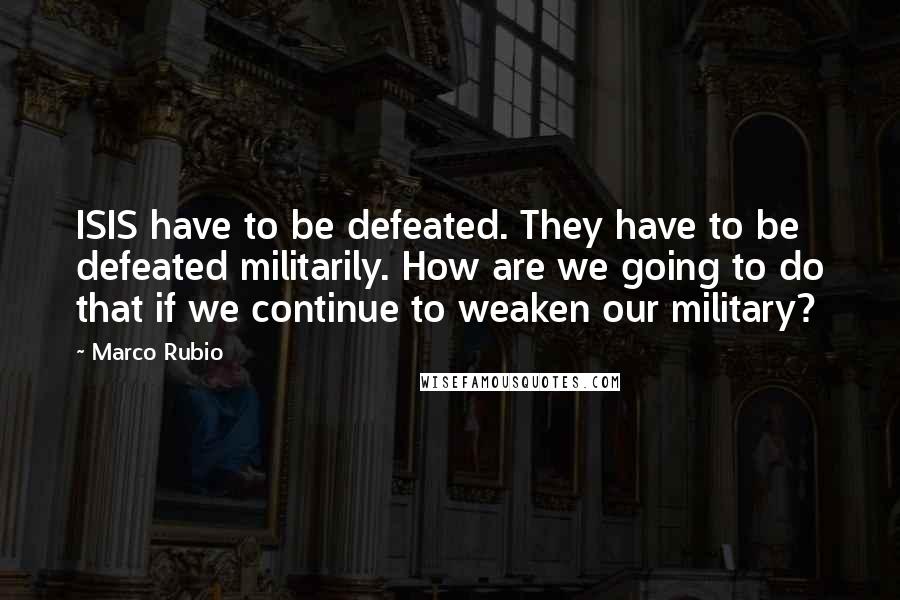 Marco Rubio Quotes: ISIS have to be defeated. They have to be defeated militarily. How are we going to do that if we continue to weaken our military?