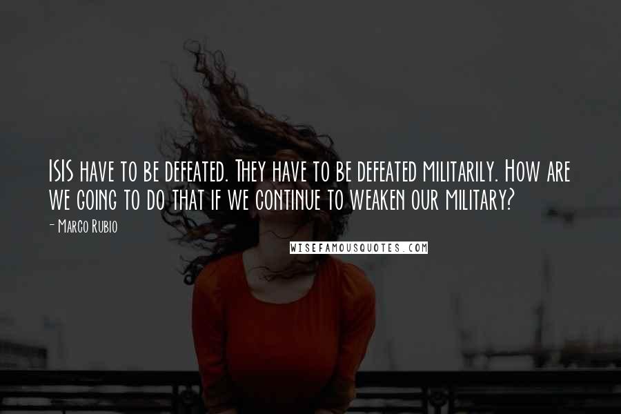 Marco Rubio Quotes: ISIS have to be defeated. They have to be defeated militarily. How are we going to do that if we continue to weaken our military?