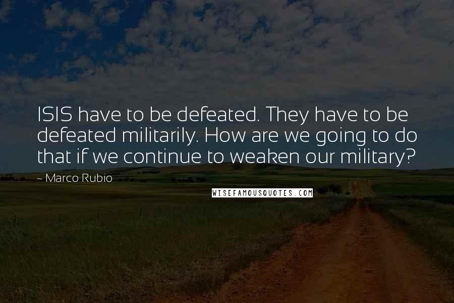 Marco Rubio Quotes: ISIS have to be defeated. They have to be defeated militarily. How are we going to do that if we continue to weaken our military?