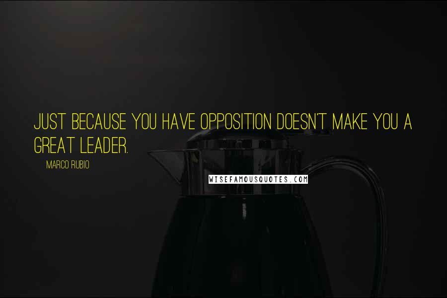 Marco Rubio Quotes: Just because you have opposition doesn't make you a great leader.