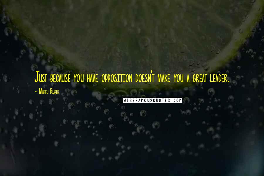 Marco Rubio Quotes: Just because you have opposition doesn't make you a great leader.