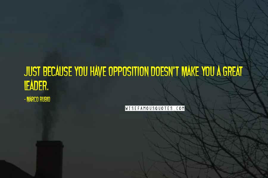 Marco Rubio Quotes: Just because you have opposition doesn't make you a great leader.