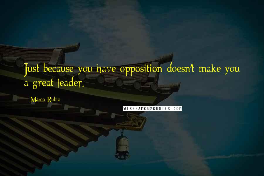 Marco Rubio Quotes: Just because you have opposition doesn't make you a great leader.