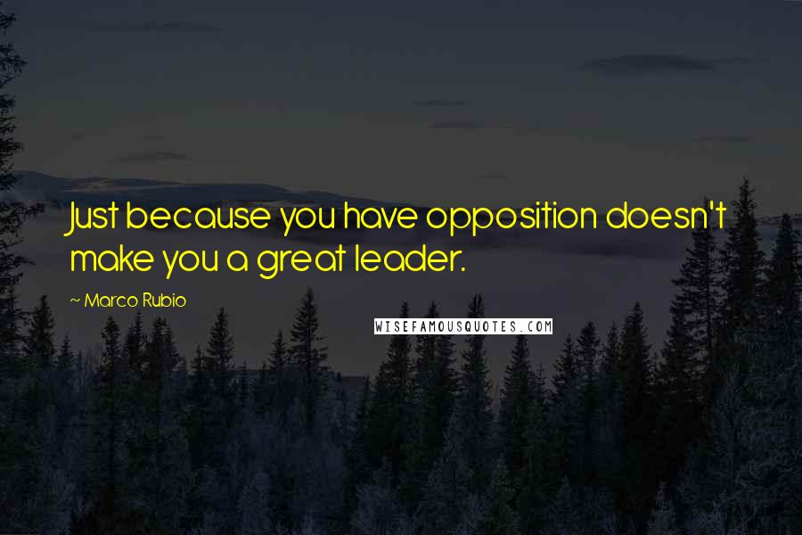Marco Rubio Quotes: Just because you have opposition doesn't make you a great leader.