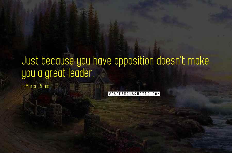 Marco Rubio Quotes: Just because you have opposition doesn't make you a great leader.