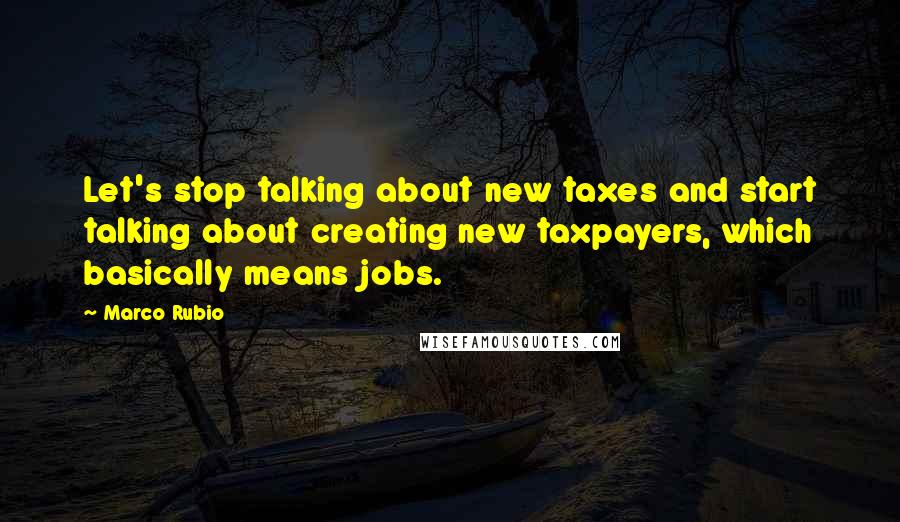 Marco Rubio Quotes: Let's stop talking about new taxes and start talking about creating new taxpayers, which basically means jobs.