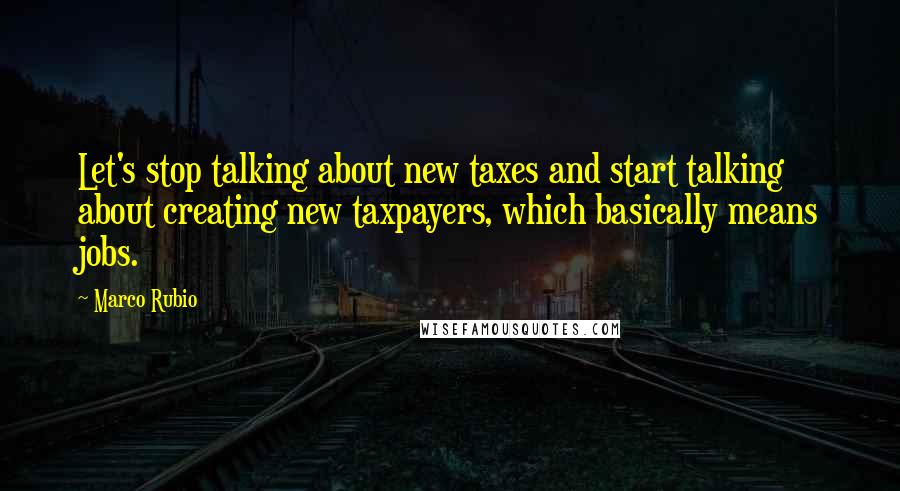 Marco Rubio Quotes: Let's stop talking about new taxes and start talking about creating new taxpayers, which basically means jobs.