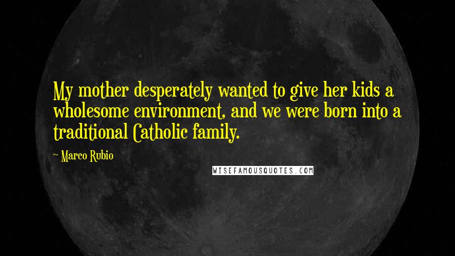 Marco Rubio Quotes: My mother desperately wanted to give her kids a wholesome environment, and we were born into a traditional Catholic family.