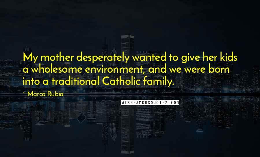 Marco Rubio Quotes: My mother desperately wanted to give her kids a wholesome environment, and we were born into a traditional Catholic family.