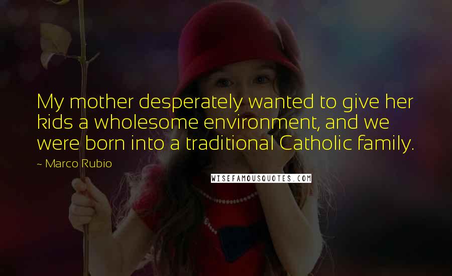 Marco Rubio Quotes: My mother desperately wanted to give her kids a wholesome environment, and we were born into a traditional Catholic family.