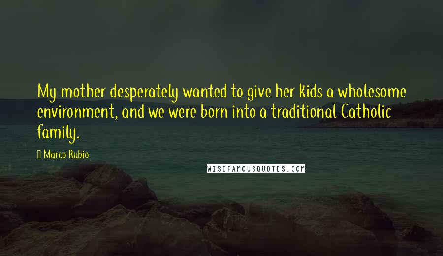 Marco Rubio Quotes: My mother desperately wanted to give her kids a wholesome environment, and we were born into a traditional Catholic family.