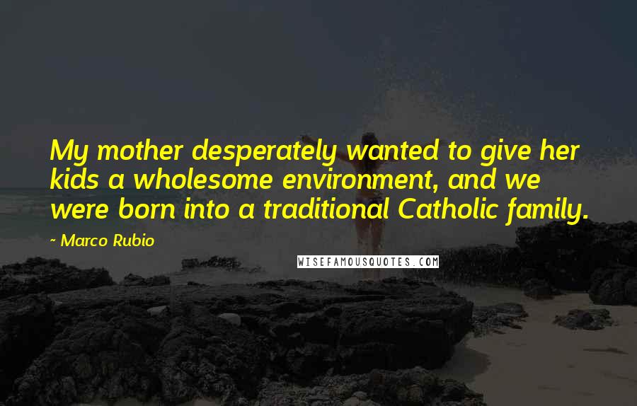 Marco Rubio Quotes: My mother desperately wanted to give her kids a wholesome environment, and we were born into a traditional Catholic family.