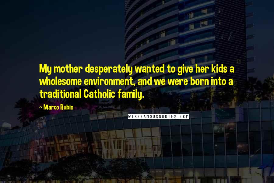 Marco Rubio Quotes: My mother desperately wanted to give her kids a wholesome environment, and we were born into a traditional Catholic family.