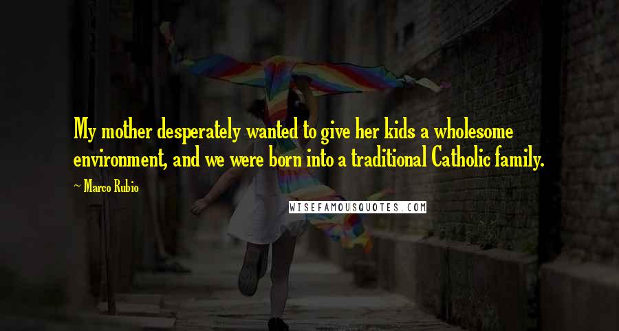 Marco Rubio Quotes: My mother desperately wanted to give her kids a wholesome environment, and we were born into a traditional Catholic family.