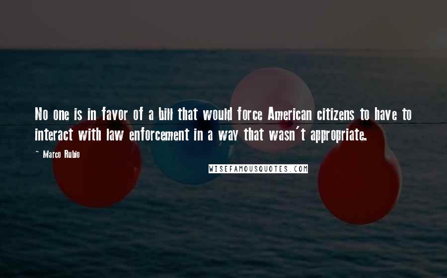 Marco Rubio Quotes: No one is in favor of a bill that would force American citizens to have to interact with law enforcement in a way that wasn't appropriate.